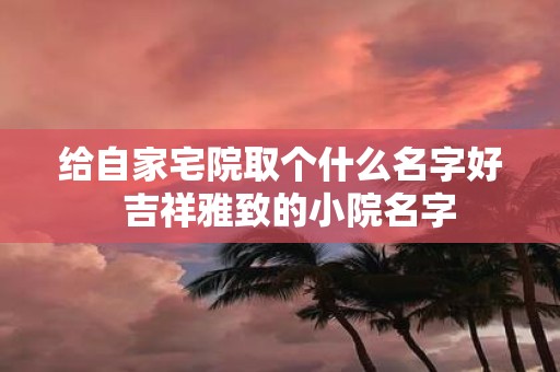 给自家宅院取个什么名字好 吉祥雅致的小院名字
