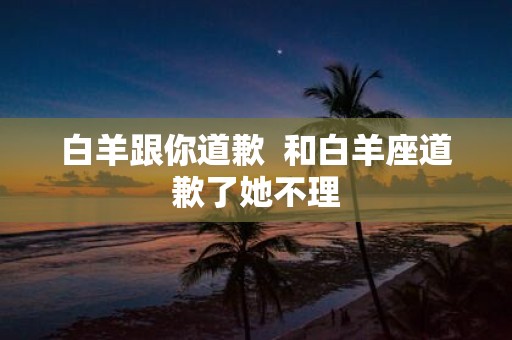 白羊跟你道歉 和白羊座道歉了她不理