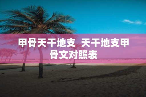 甲骨天干地支 天干地支甲骨文对照表