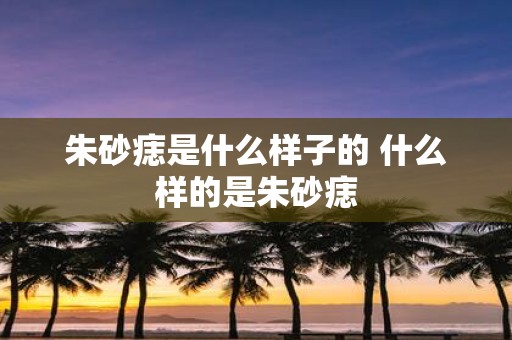 朱砂痣是什么样子的 什么样的是朱砂痣