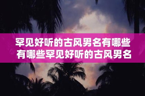 罕见好听的古风男名有哪些 有哪些罕见好听的古风男名
