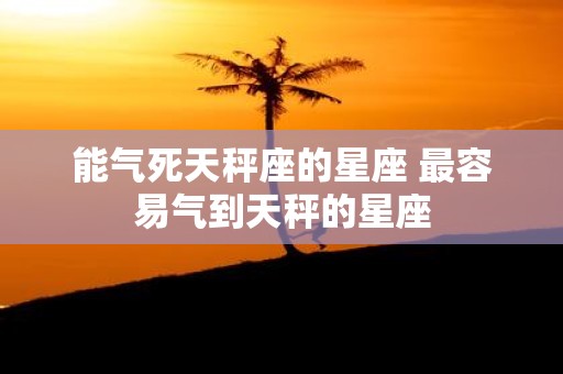 能气死天秤座的星座 最容易气到天秤的星座