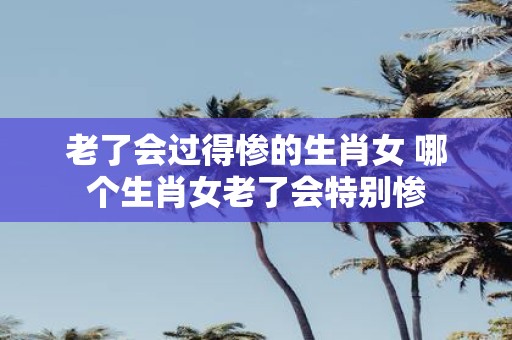老了会过得惨的生肖女 哪个生肖女老了会特别惨
