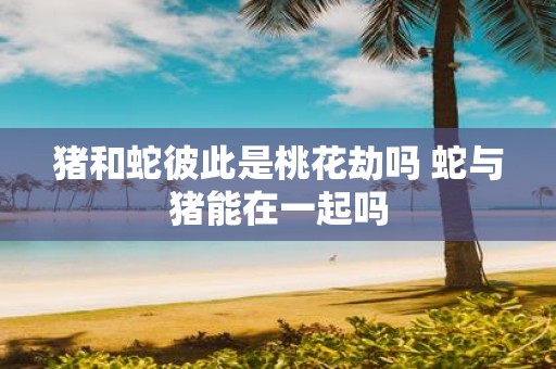 猪和蛇彼此是桃花劫吗 蛇与猪能在一起吗