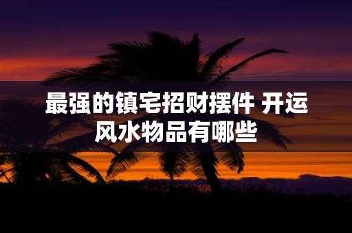最强的镇宅招财摆件 开运风水物品有哪些
