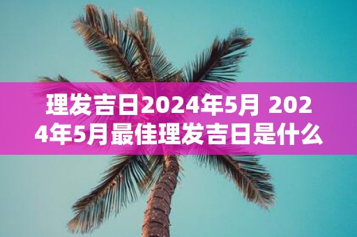 理发吉日2025年5月 2025年5月最佳理发吉日是什么