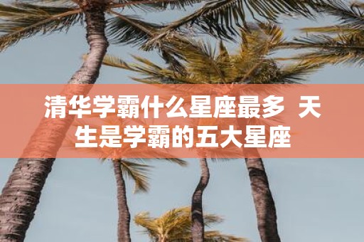 清华学霸什么星座最多 天生是学霸的五大星座