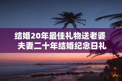 结婚20年最佳礼物送老婆 夫妻二十年结婚纪念日礼物