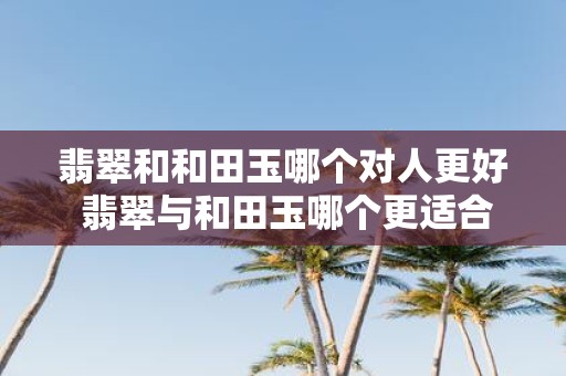 翡翠和和田玉哪个对人更好 翡翠与和田玉哪个更适合佩戴