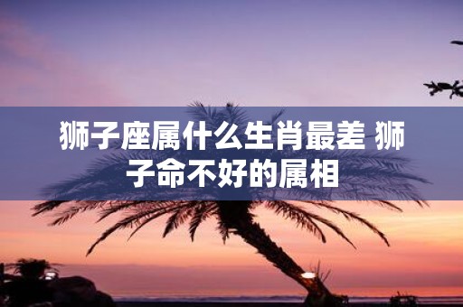 狮子座属什么生肖最差 狮子命不好的属相