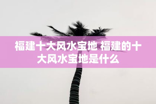 福建十大风水宝地 福建的十大风水宝地是什么