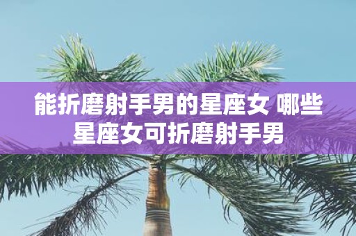 能折磨射手男的星座女 哪些星座女可折磨射手男
