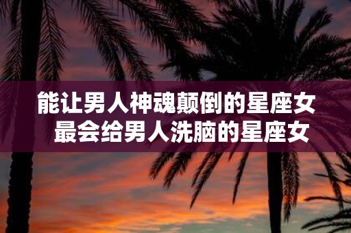 能让男人神魂颠倒的星座女 最会给男人洗脑的星座女