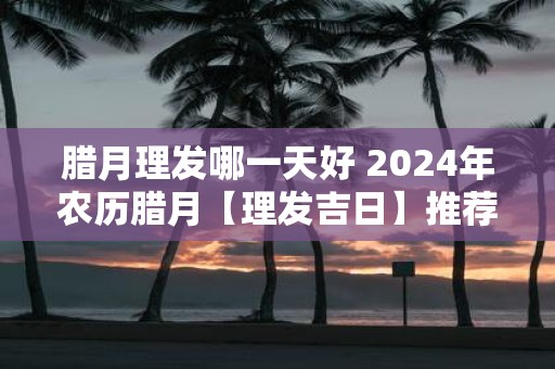 腊月理发哪一天好 2025年农历腊月【理发吉日】推荐