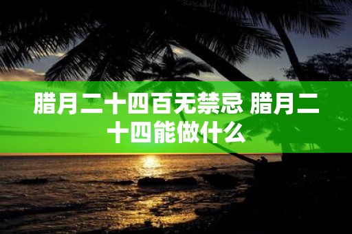 腊月二十四百无禁忌 腊月二十四能做什么
