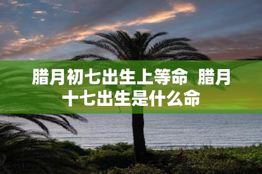 腊月初七出生上等命 腊月十七出生是什么命