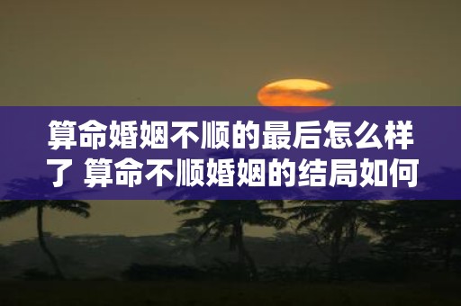 算命婚姻不顺的最后怎么样了 算命不顺婚姻的结局如何