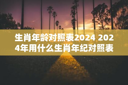 生肖年龄对照表2024 2024年用什么生肖年纪对照表