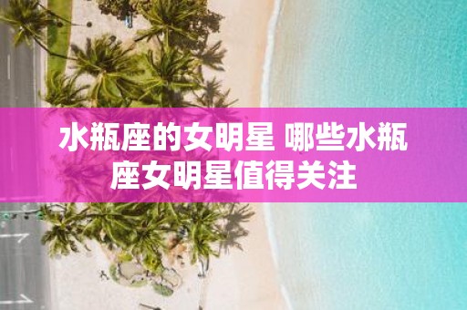 水瓶座的女明星 哪些水瓶座女明星值得关注