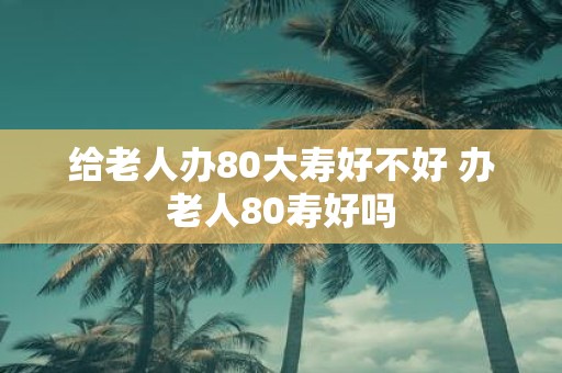给老人办80大寿好不好 办老人80寿好吗