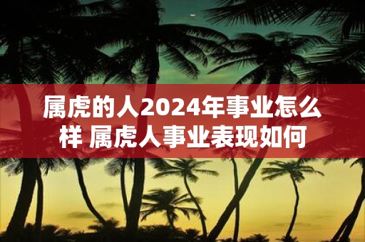 属虎的人2025年事业怎么样 属虎人事业表现如何