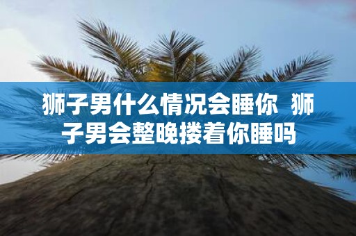 狮子男什么情况会睡你 狮子男会整晚搂着你睡吗