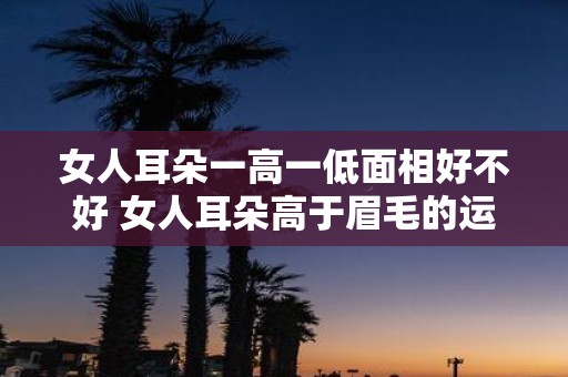 女人耳朵一高一低面相好不好 女人耳朵高于眉毛的运势