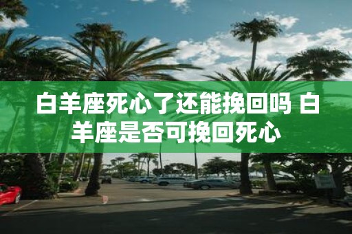 白羊座死心了还能挽回吗 白羊座是否可挽回死心