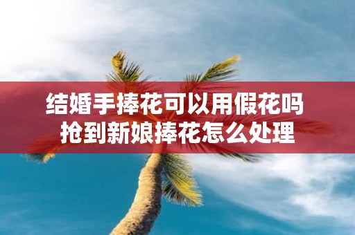 结婚手捧花可以用假花吗 抢到新娘捧花怎么处理
