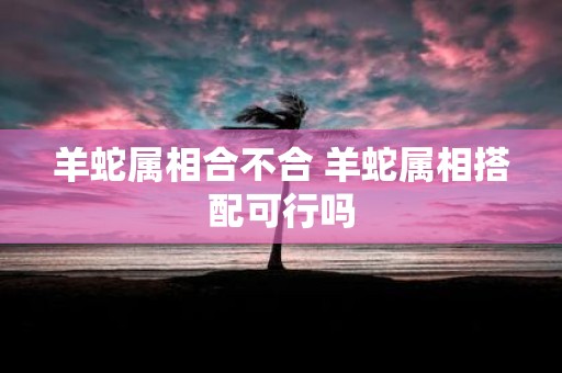 羊蛇属相合不合 羊蛇属相搭配可行吗