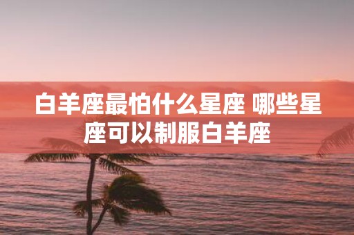 白羊座最怕什么星座 哪些星座可以制服白羊座