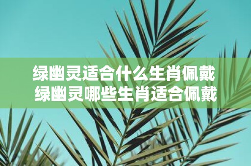 绿幽灵适合什么生肖佩戴 绿幽灵哪些生肖适合佩戴