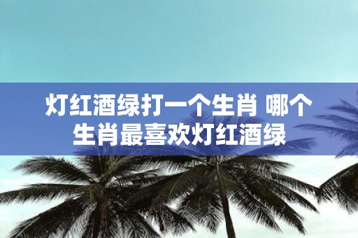 灯红酒绿打一个生肖 哪个生肖最喜欢灯红酒绿