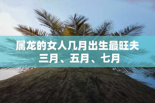 属龙的女人几月出生最旺夫 三月、五月、七月