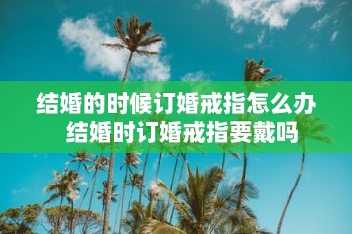 结婚的时候订婚戒指怎么办 结婚时订婚戒指要戴吗