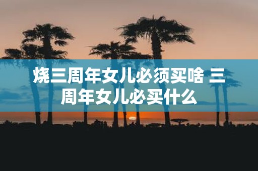 烧三周年女儿必须买啥 三周年女儿必买什么