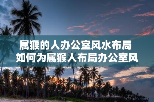 属猴的人办公室风水布局 如何为属猴人布局办公室风水