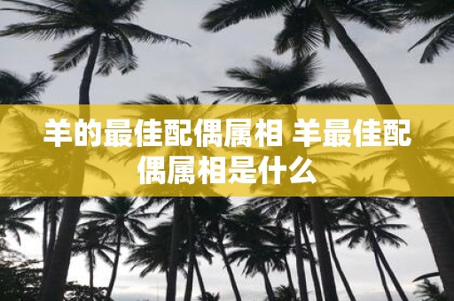 羊的最佳配偶属相 羊最佳配偶属相是什么