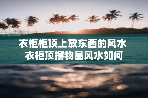 衣柜柜顶上放东西的风水 衣柜顶摆物品风水如何