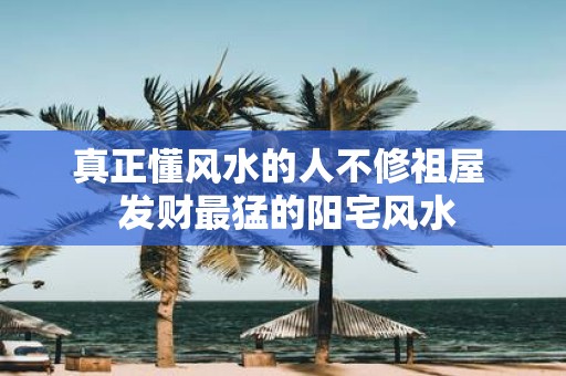 真正懂风水的人不修祖屋 发财最猛的阳宅风水