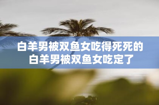白羊男被双鱼女吃得死死的 白羊男被双鱼女吃定了