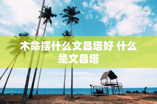 木命摆什么文昌塔好 什么是文昌塔