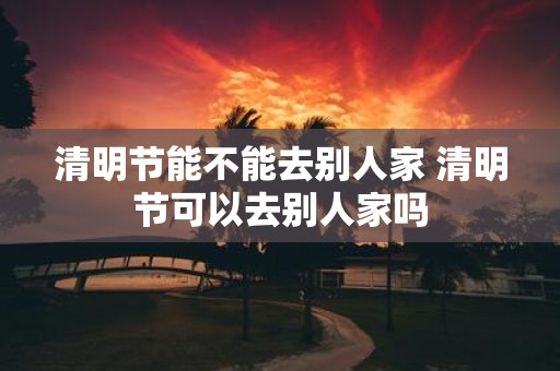 清明节能不能去别人家 清明节可以去别人家吗