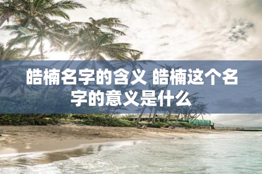 皓楠名字的含义 皓楠这个名字的意义是什么