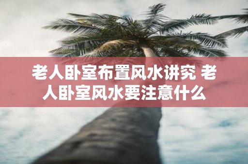 老人卧室布置风水讲究 老人卧室风水要注意什么
