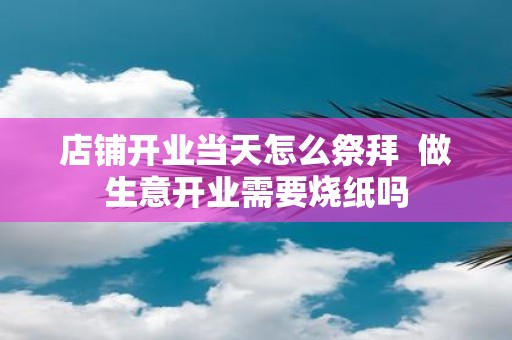店铺开业当天怎么祭拜 做生意开业需要烧纸吗