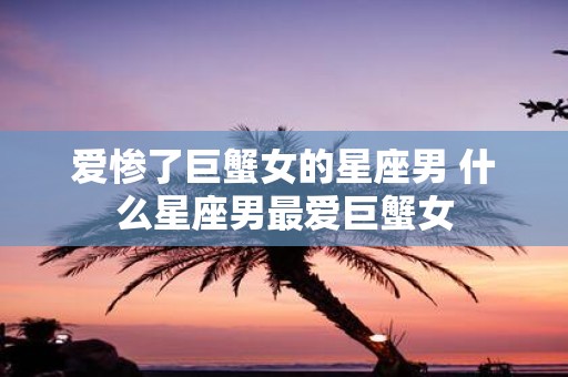 爱惨了巨蟹女的星座男 什么星座男最爱巨蟹女