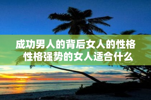 成功男人的背后女人的性格 性格强势的女人适合什么男人