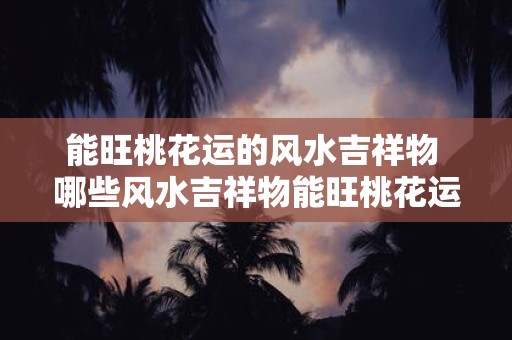 能旺桃花运的风水吉祥物 哪些风水吉祥物能旺桃花运
