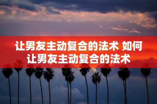 让男友主动复合的法术 如何让男友主动复合的法术
